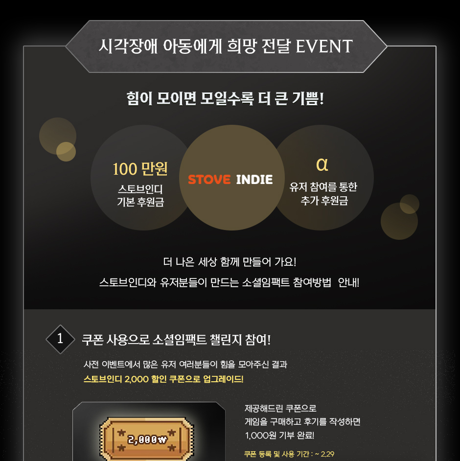 시각장애 아동에게 희망 전달 EVENT. 힘이 모이면 모일수록 더 큰 기쁨! 스토브인디에서 100만원을 기본 후원하며, 유저 참여를 통해 추가 후원금이 매칭됩니다. 더 나은 세상을 함께 만들어가요! 스토브인디의 기본 후원금은 유저분들의 참여를 통해 더욱 커집니다. 